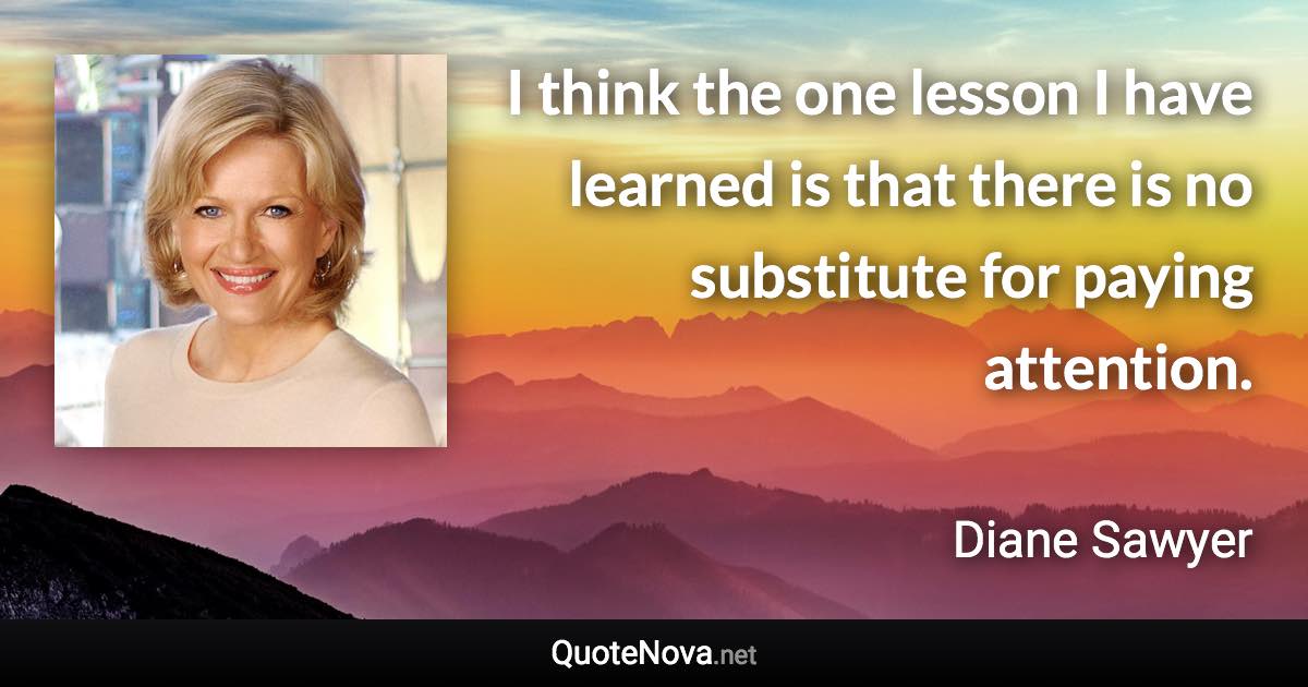 I think the one lesson I have learned is that there is no substitute for paying attention. - Diane Sawyer quote