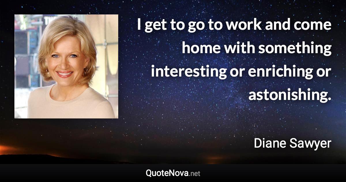 I get to go to work and come home with something interesting or enriching or astonishing. - Diane Sawyer quote