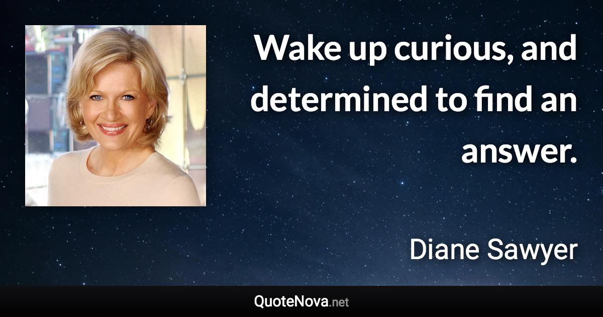 Wake up curious, and determined to find an answer. - Diane Sawyer quote