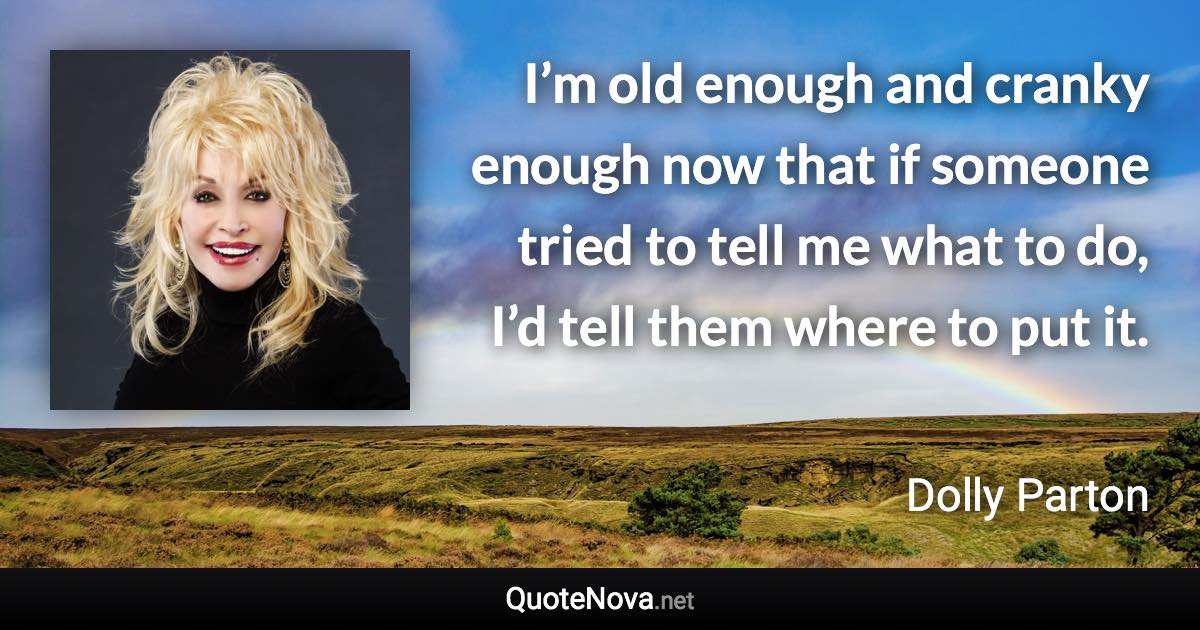 I’m old enough and cranky enough now that if someone tried to tell me what to do, I’d tell them where to put it. - Dolly Parton quote