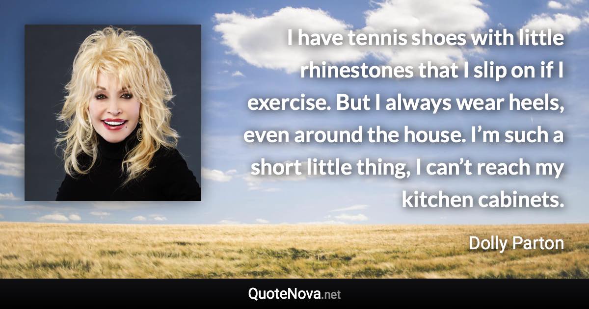 I have tennis shoes with little rhinestones that I slip on if I exercise. But I always wear heels, even around the house. I’m such a short little thing, I can’t reach my kitchen cabinets. - Dolly Parton quote