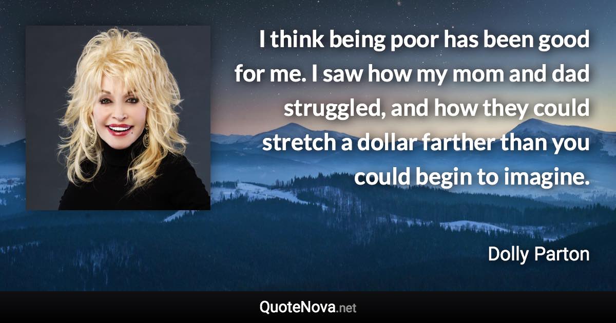 I think being poor has been good for me. I saw how my mom and dad struggled, and how they could stretch a dollar farther than you could begin to imagine. - Dolly Parton quote