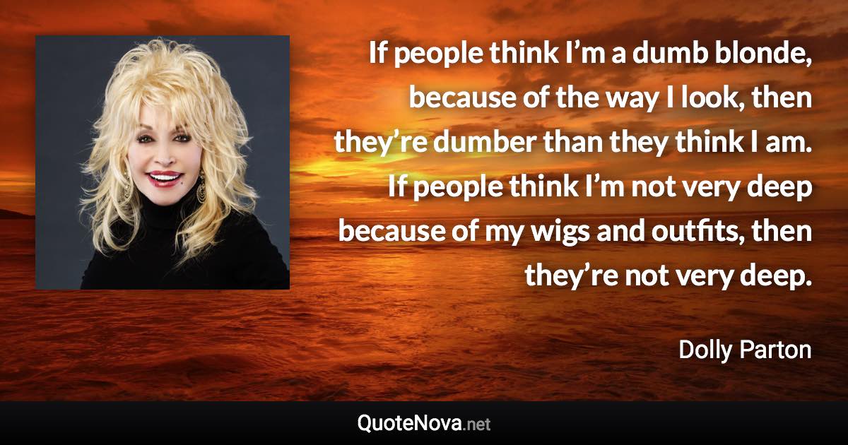 If people think I’m a dumb blonde, because of the way I look, then they’re dumber than they think I am. If people think I’m not very deep because of my wigs and outfits, then they’re not very deep. - Dolly Parton quote