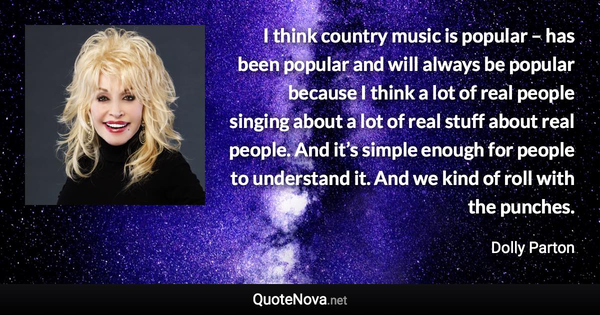 I think country music is popular – has been popular and will always be popular because I think a lot of real people singing about a lot of real stuff about real people. And it’s simple enough for people to understand it. And we kind of roll with the punches. - Dolly Parton quote