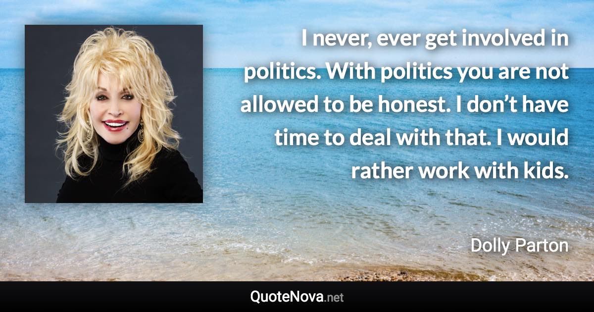 I never, ever get involved in politics. With politics you are not allowed to be honest. I don’t have time to deal with that. I would rather work with kids. - Dolly Parton quote