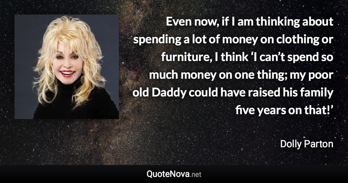 Even now, if I am thinking about spending a lot of money on clothing or furniture, I think ‘I can’t spend so much money on one thing; my poor old Daddy could have raised his family five years on that!’ - Dolly Parton quote