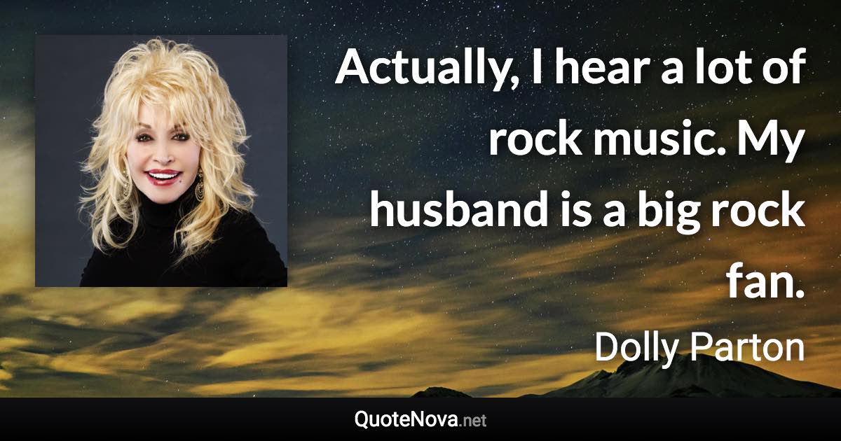 Actually, I hear a lot of rock music. My husband is a big rock fan. - Dolly Parton quote