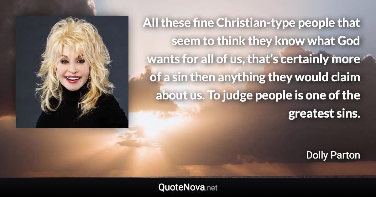 All these fine Christian-type people that seem to think they know what God wants for all of us, that’s certainly more of a sin then anything they would claim about us. To judge people is one of the greatest sins. - Dolly Parton quote