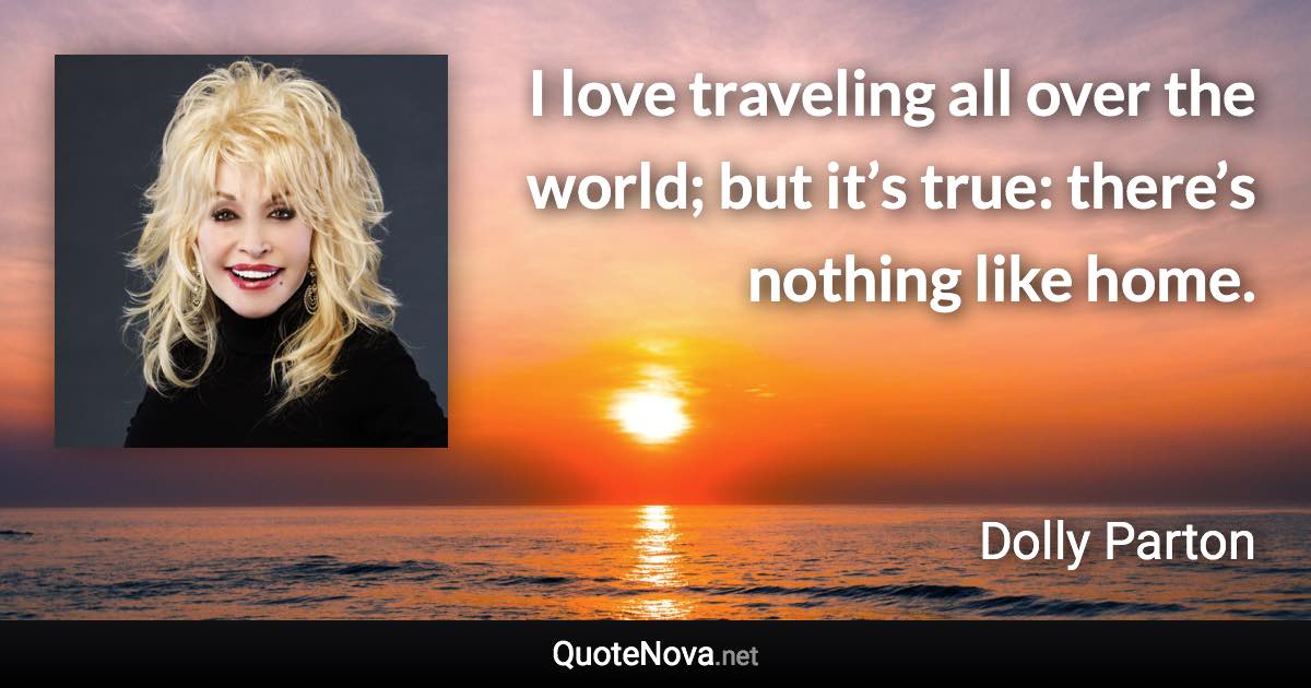 I love traveling all over the world; but it’s true: there’s nothing like home. - Dolly Parton quote