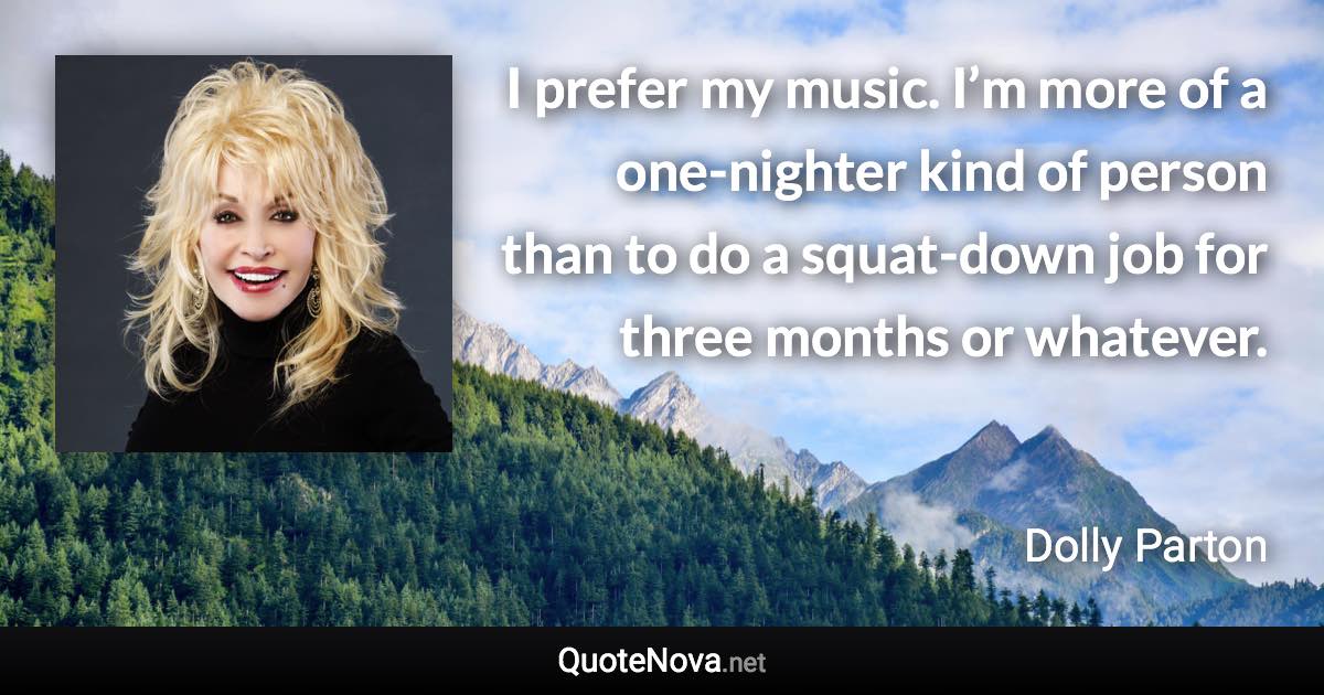 I prefer my music. I’m more of a one-nighter kind of person than to do a squat-down job for three months or whatever. - Dolly Parton quote