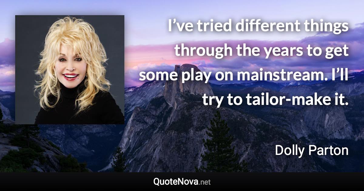 I’ve tried different things through the years to get some play on mainstream. I’ll try to tailor-make it. - Dolly Parton quote