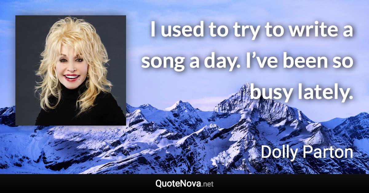 I used to try to write a song a day. I’ve been so busy lately. - Dolly Parton quote