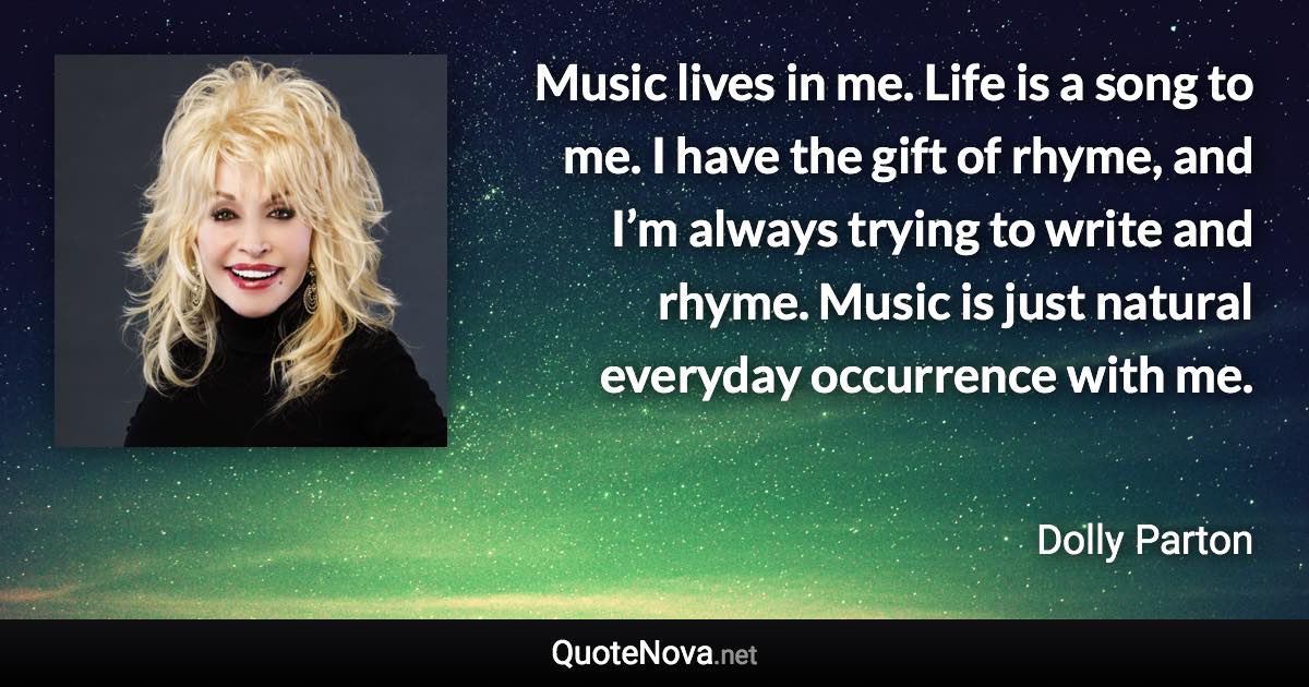 Music lives in me. Life is a song to me. I have the gift of rhyme, and I’m always trying to write and rhyme. Music is just natural everyday occurrence with me. - Dolly Parton quote