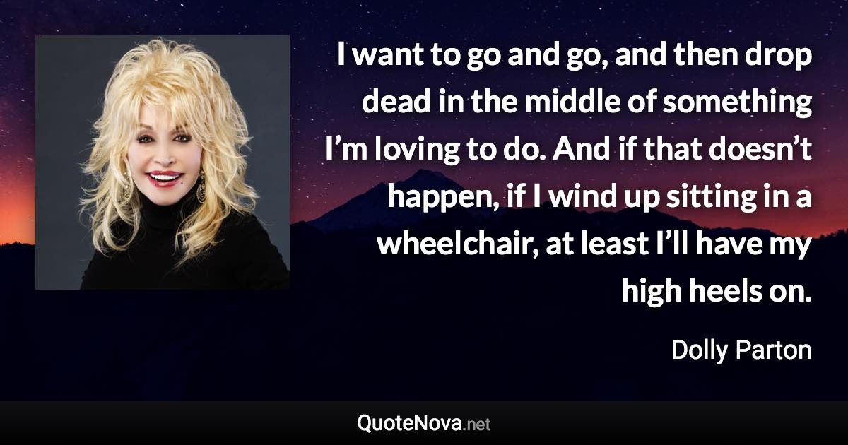 I want to go and go, and then drop dead in the middle of something I’m loving to do. And if that doesn’t happen, if I wind up sitting in a wheelchair, at least I’ll have my high heels on. - Dolly Parton quote