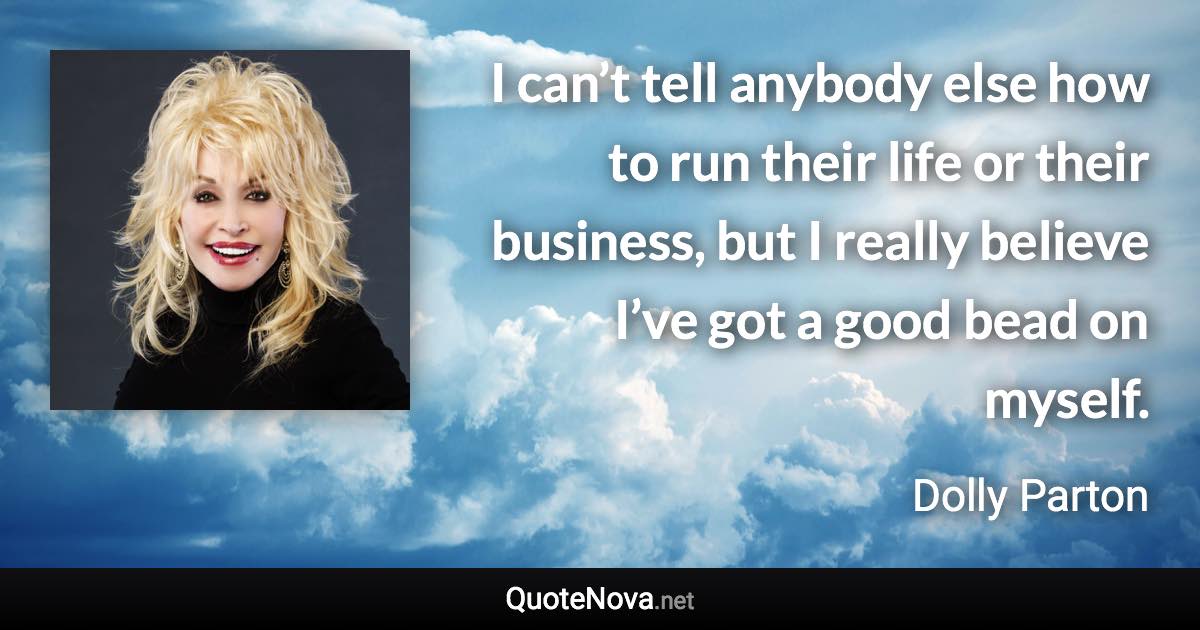 I can’t tell anybody else how to run their life or their business, but I really believe I’ve got a good bead on myself. - Dolly Parton quote