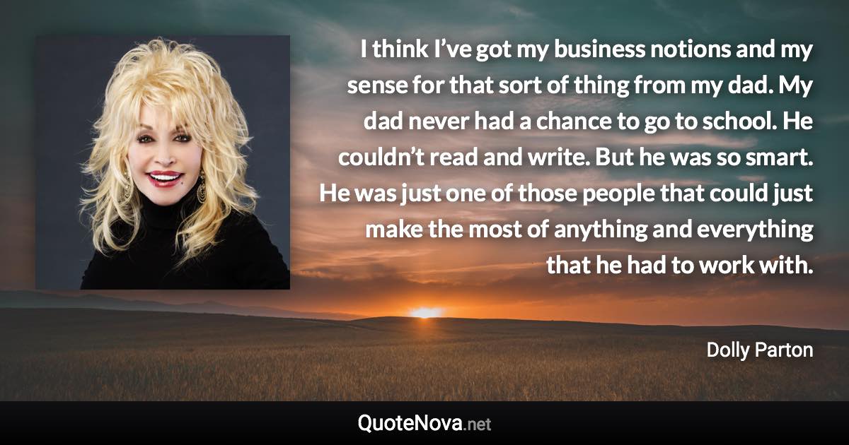 I think I’ve got my business notions and my sense for that sort of thing from my dad. My dad never had a chance to go to school. He couldn’t read and write. But he was so smart. He was just one of those people that could just make the most of anything and everything that he had to work with. - Dolly Parton quote