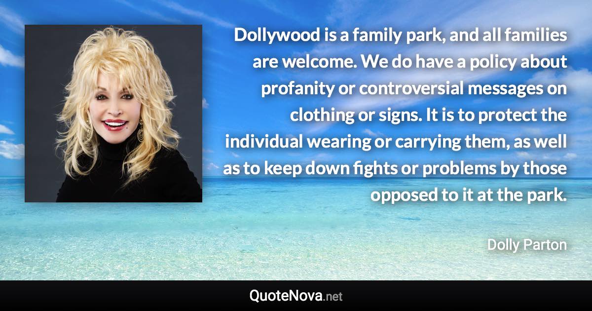 Dollywood is a family park, and all families are welcome. We do have a policy about profanity or controversial messages on clothing or signs. It is to protect the individual wearing or carrying them, as well as to keep down fights or problems by those opposed to it at the park. - Dolly Parton quote