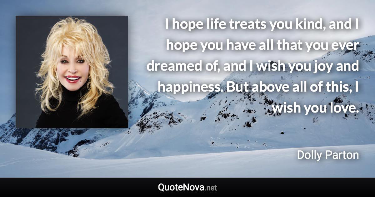 I hope life treats you kind, and I hope you have all that you ever dreamed of, and I wish you joy and happiness. But above all of this, I wish you love. - Dolly Parton quote