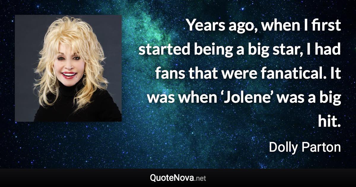 Years ago, when I first started being a big star, I had fans that were fanatical. It was when ‘Jolene’ was a big hit. - Dolly Parton quote