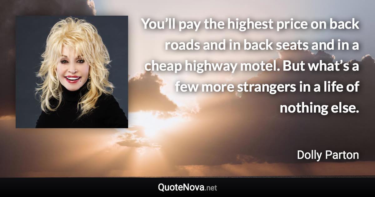 You’ll pay the highest price on back roads and in back seats and in a cheap highway motel. But what’s a few more strangers in a life of nothing else. - Dolly Parton quote
