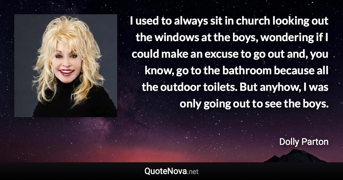 I used to always sit in church looking out the windows at the boys, wondering if I could make an excuse to go out and, you know, go to the bathroom because all the outdoor toilets. But anyhow, I was only going out to see the boys. - Dolly Parton quote