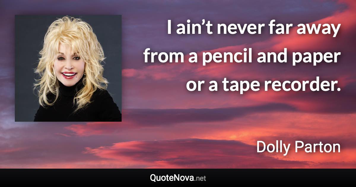 I ain’t never far away from a pencil and paper or a tape recorder. - Dolly Parton quote