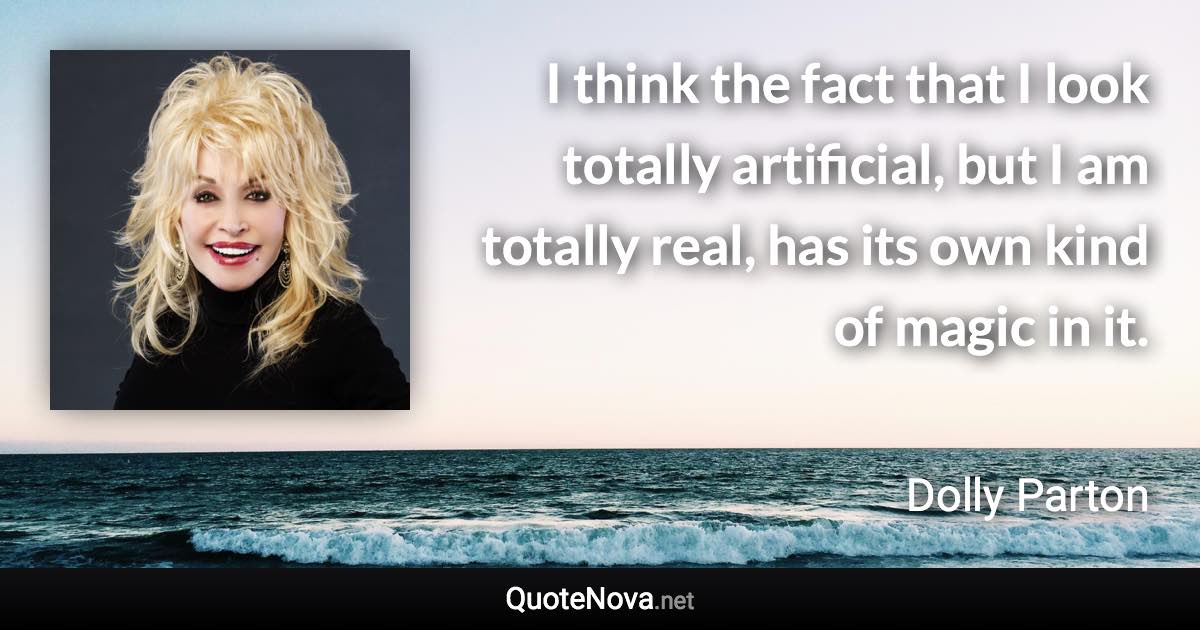 I think the fact that I look totally artificial, but I am totally real, has its own kind of magic in it. - Dolly Parton quote