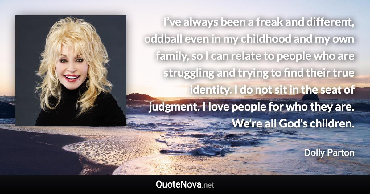 I’ve always been a freak and different, oddball even in my childhood and my own family, so I can relate to people who are struggling and trying to find their true identity. I do not sit in the seat of judgment. I love people for who they are. We’re all God’s children. - Dolly Parton quote