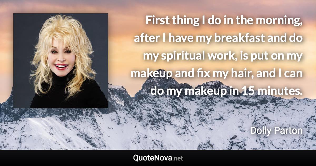 First thing I do in the morning, after I have my breakfast and do my spiritual work, is put on my makeup and fix my hair, and I can do my makeup in 15 minutes. - Dolly Parton quote