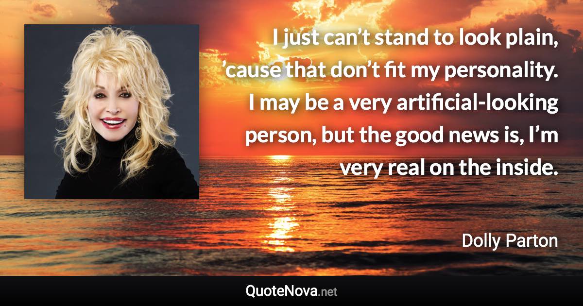 I just can’t stand to look plain, ’cause that don’t fit my personality. I may be a very artificial-looking person, but the good news is, I’m very real on the inside. - Dolly Parton quote