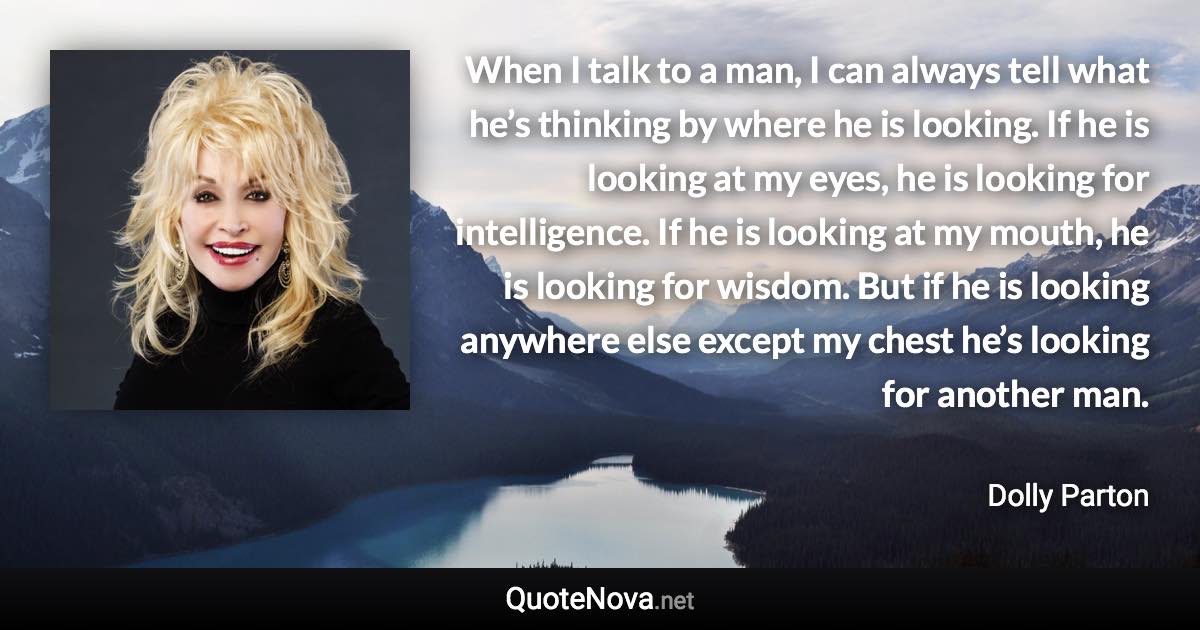 When I talk to a man, I can always tell what he’s thinking by where he is looking. If he is looking at my eyes, he is looking for intelligence. If he is looking at my mouth, he is looking for wisdom. But if he is looking anywhere else except my chest he’s looking for another man. - Dolly Parton quote