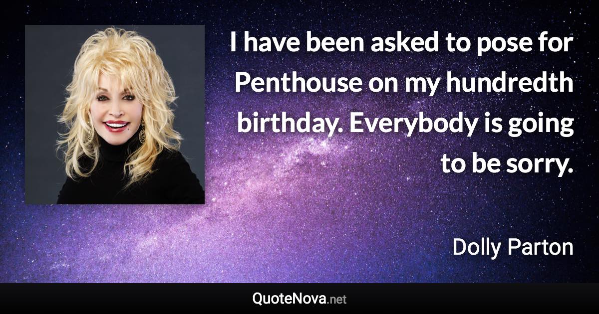 I have been asked to pose for Penthouse on my hundredth birthday. Everybody is going to be sorry. - Dolly Parton quote