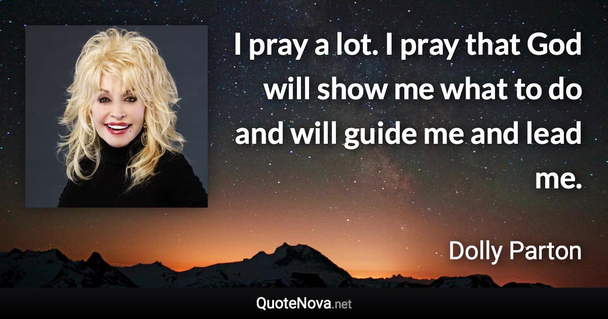 I pray a lot. I pray that God will show me what to do and will guide me and lead me. - Dolly Parton quote