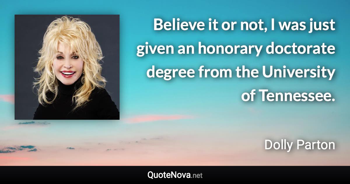 Believe it or not, I was just given an honorary doctorate degree from the University of Tennessee. - Dolly Parton quote