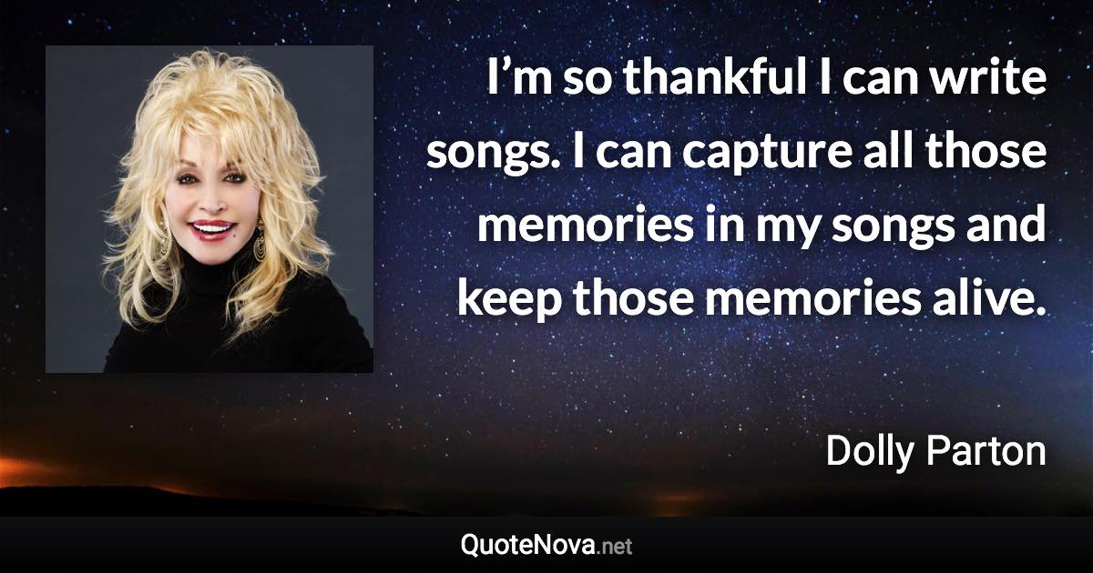 I’m so thankful I can write songs. I can capture all those memories in my songs and keep those memories alive. - Dolly Parton quote