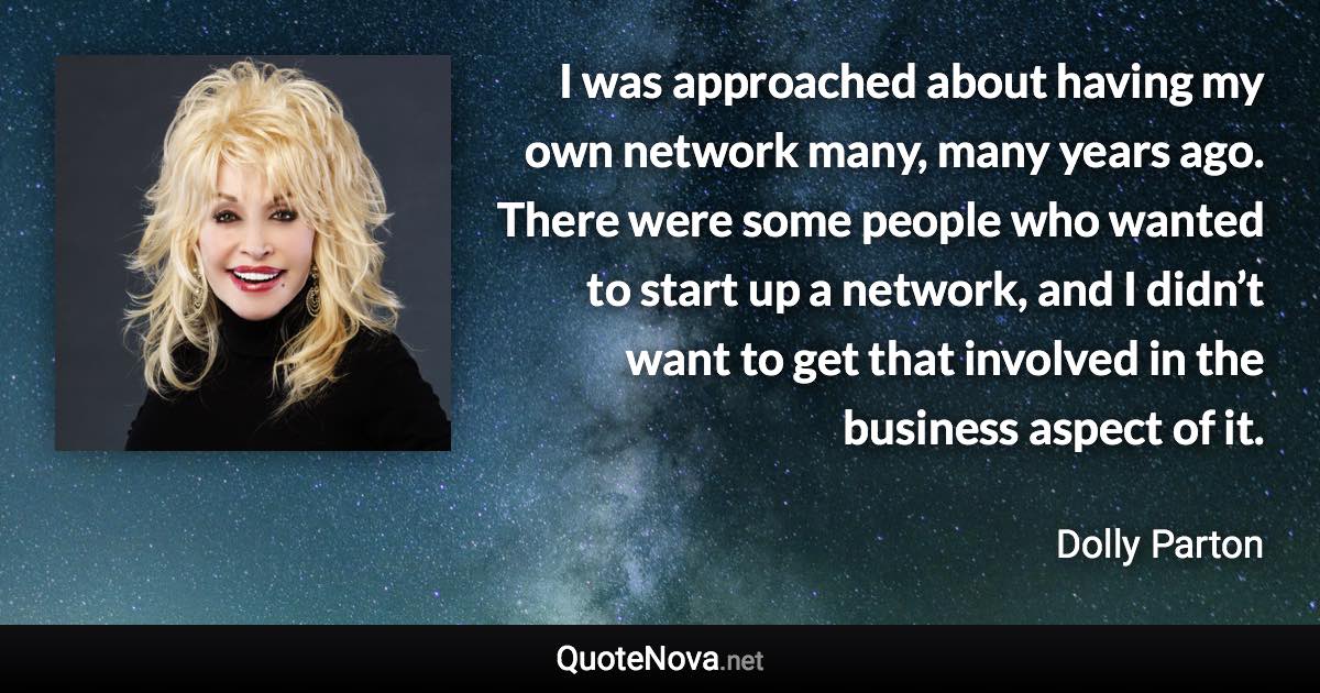 I was approached about having my own network many, many years ago. There were some people who wanted to start up a network, and I didn’t want to get that involved in the business aspect of it. - Dolly Parton quote