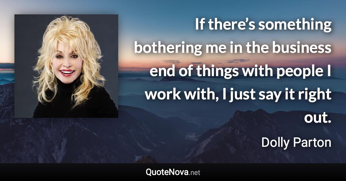 If there’s something bothering me in the business end of things with people I work with, I just say it right out. - Dolly Parton quote