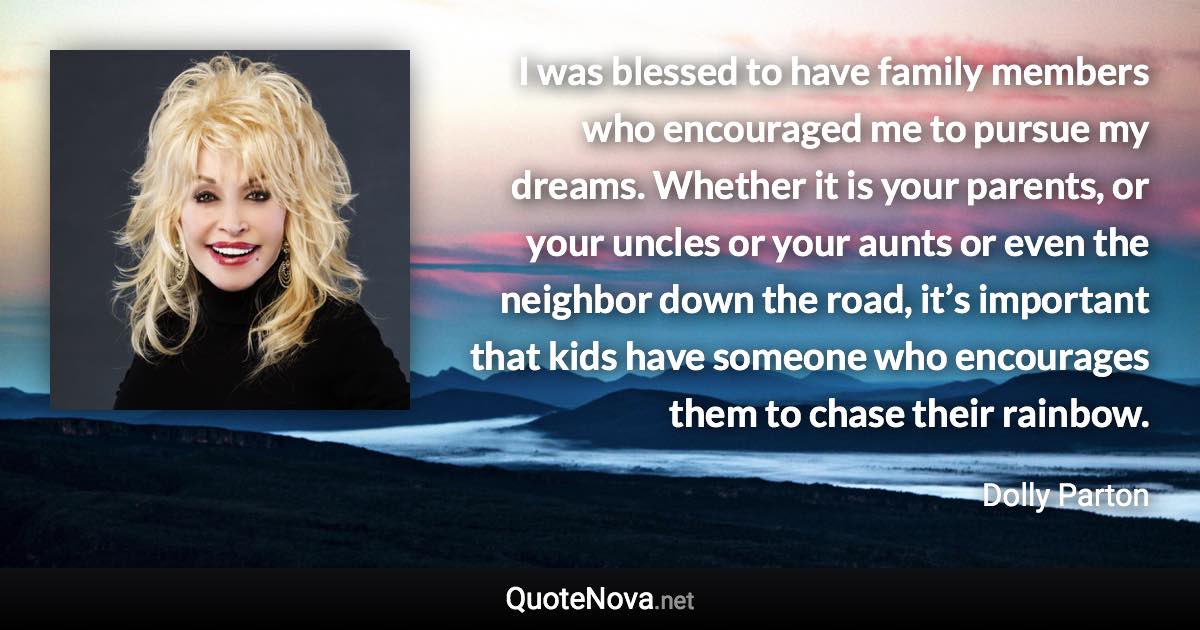 I was blessed to have family members who encouraged me to pursue my dreams. Whether it is your parents, or your uncles or your aunts or even the neighbor down the road, it’s important that kids have someone who encourages them to chase their rainbow. - Dolly Parton quote