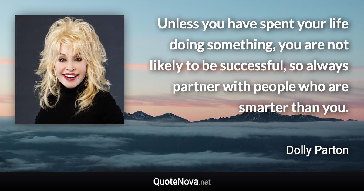 Unless you have spent your life doing something, you are not likely to be successful, so always partner with people who are smarter than you. - Dolly Parton quote