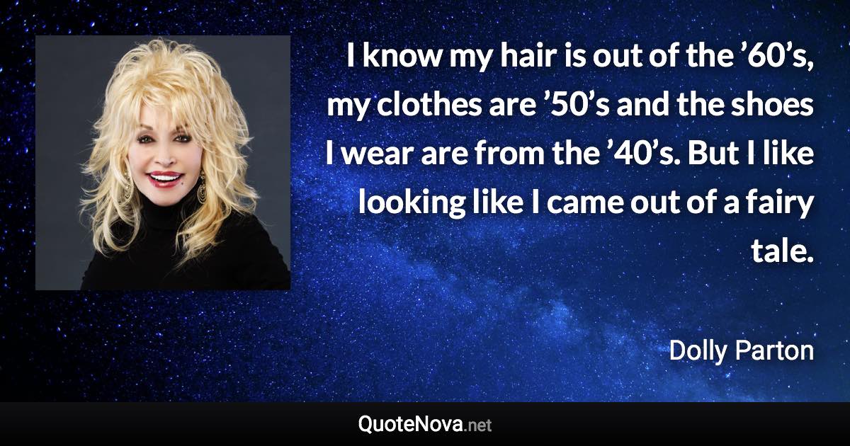 I know my hair is out of the ’60’s, my clothes are ’50’s and the shoes I wear are from the ’40’s. But I like looking like I came out of a fairy tale. - Dolly Parton quote