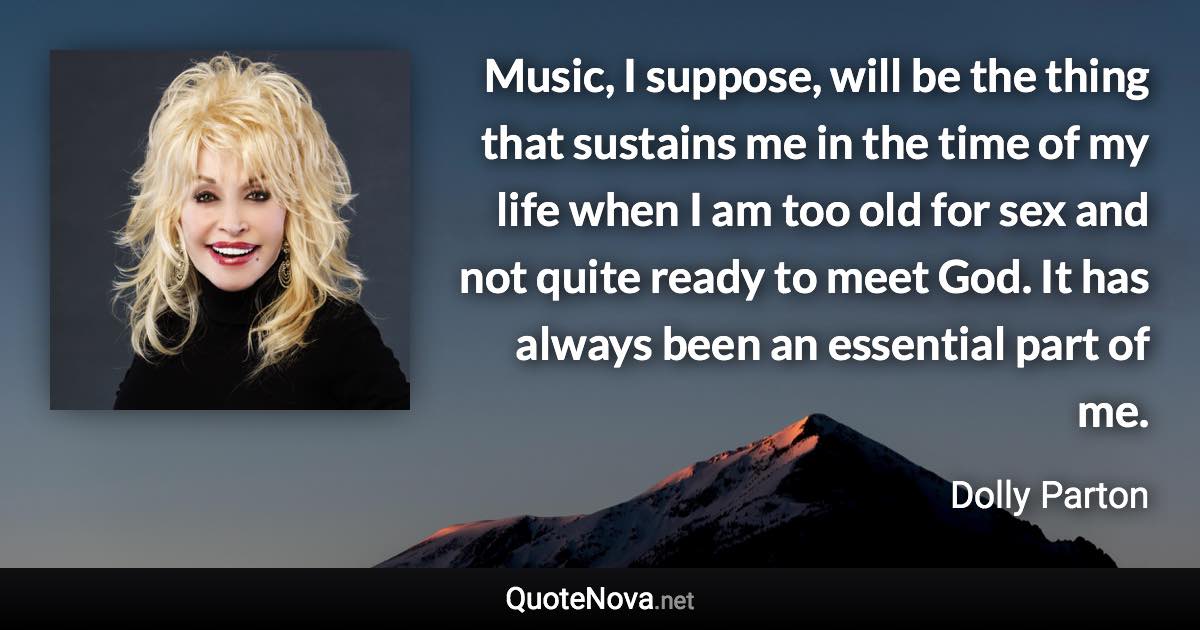 Music, I suppose, will be the thing that sustains me in the time of my life when I am too old for sex and not quite ready to meet God. It has always been an essential part of me. - Dolly Parton quote