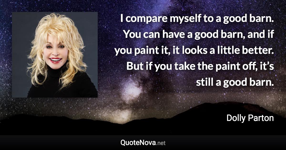 I compare myself to a good barn. You can have a good barn, and if you paint it, it looks a little better. But if you take the paint off, it’s still a good barn. - Dolly Parton quote