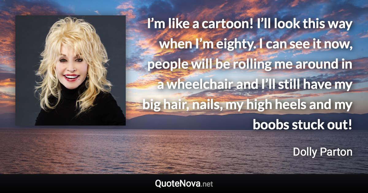 I’m like a cartoon! I’ll look this way when I’m eighty. I can see it now, people will be rolling me around in a wheelchair and I’ll still have my big hair, nails, my high heels and my boobs stuck out! - Dolly Parton quote