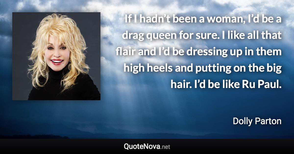 If I hadn’t been a woman, I’d be a drag queen for sure. I like all that flair and I’d be dressing up in them high heels and putting on the big hair. I’d be like Ru Paul. - Dolly Parton quote