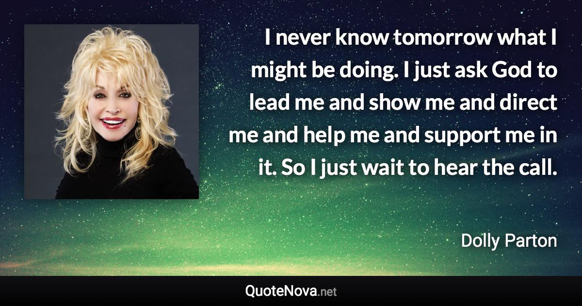 I never know tomorrow what I might be doing. I just ask God to lead me and show me and direct me and help me and support me in it. So I just wait to hear the call. - Dolly Parton quote