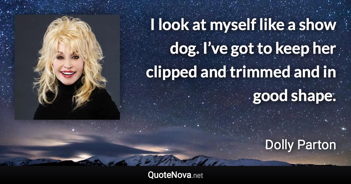 I look at myself like a show dog. I’ve got to keep her clipped and trimmed and in good shape. - Dolly Parton quote