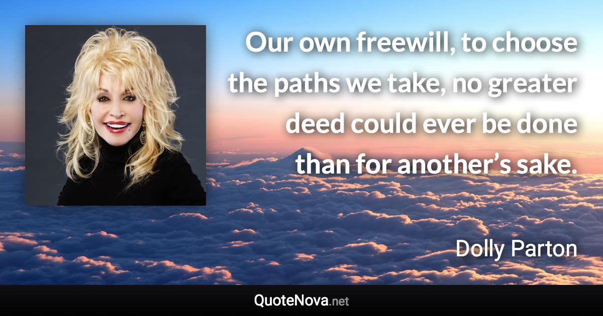 Our own freewill, to choose the paths we take, no greater deed could ever be done than for another’s sake. - Dolly Parton quote
