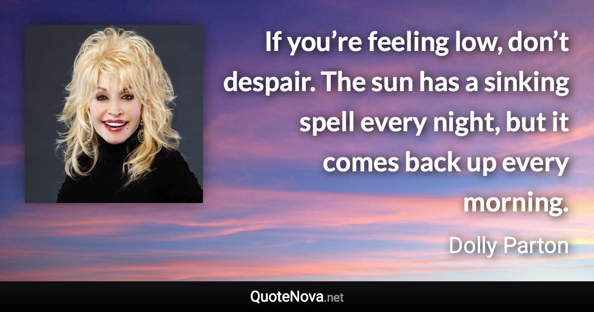 If you’re feeling low, don’t despair. The sun has a sinking spell every night, but it comes back up every morning. - Dolly Parton quote