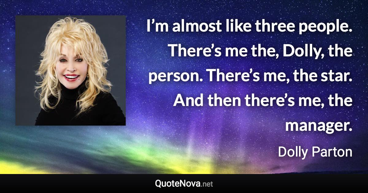 I’m almost like three people. There’s me the, Dolly, the person. There’s me, the star. And then there’s me, the manager. - Dolly Parton quote