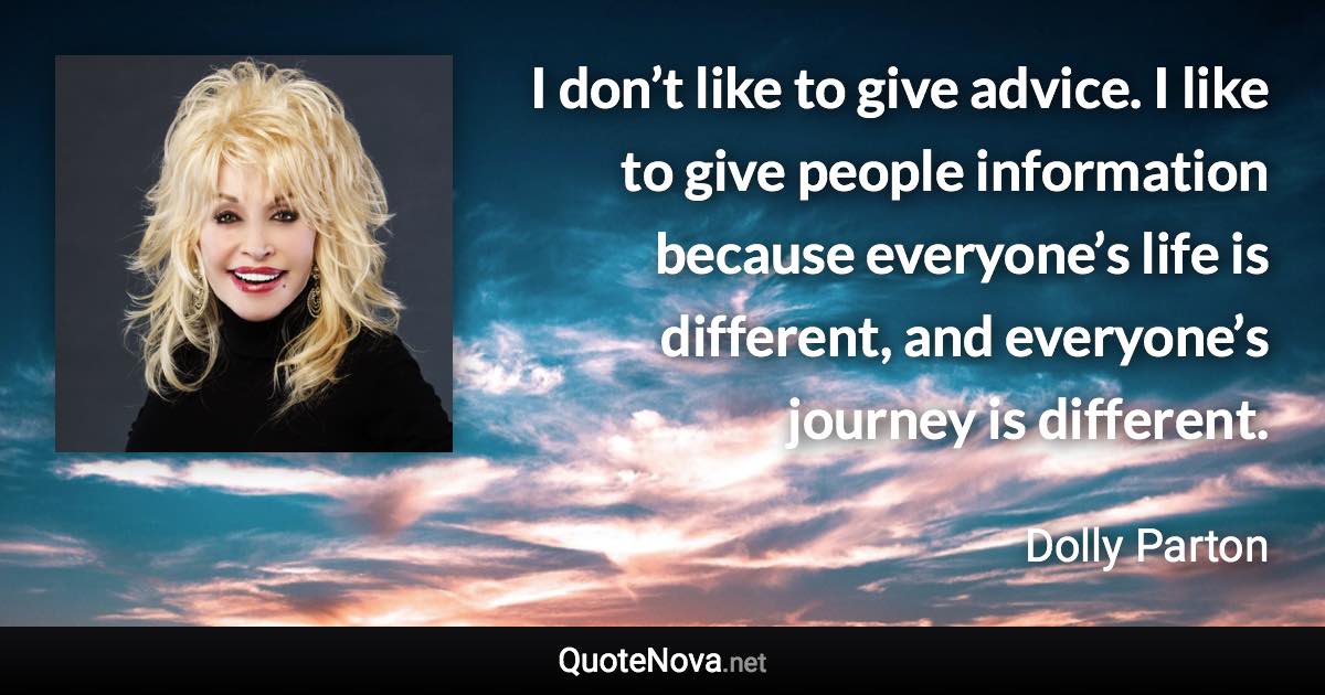 I don’t like to give advice. I like to give people information because everyone’s life is different, and everyone’s journey is different. - Dolly Parton quote